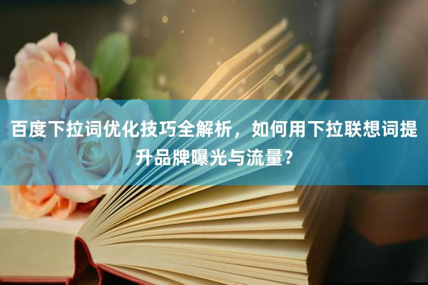百度下拉词优化技巧全解析，如何用下拉联想词提升品牌曝光与流量？