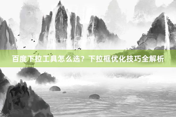 百度下拉工具怎么选？下拉框优化技巧全解析