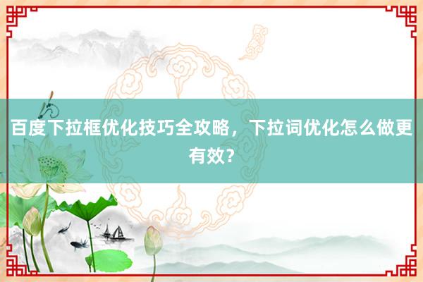 百度下拉框优化技巧全攻略，下拉词优化怎么做更有效？