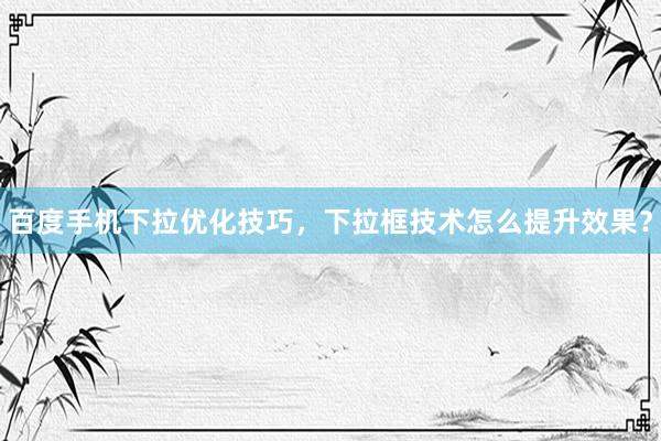 百度手机下拉优化技巧，下拉框技术怎么提升效果？