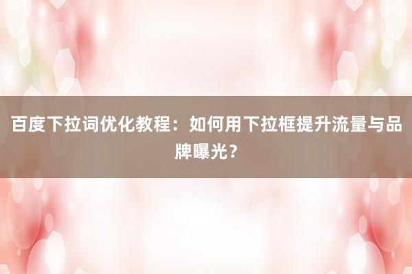 百度下拉词优化教程：如何用下拉框提升流量与品牌曝光？