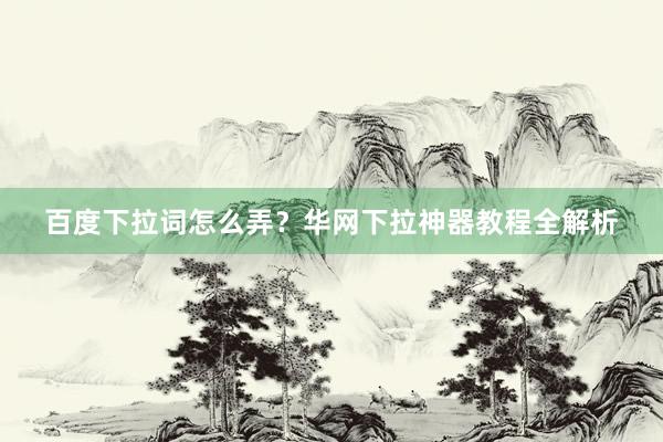 百度下拉词怎么弄？华网下拉神器教程全解析