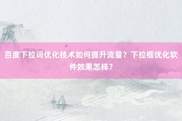 百度下拉词优化技术如何提升流量？下拉框优化软件效果怎样？