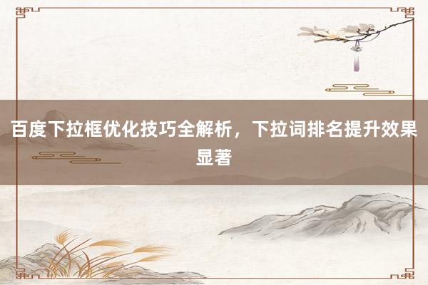 百度下拉框优化技巧全解析，下拉词排名提升效果显著
