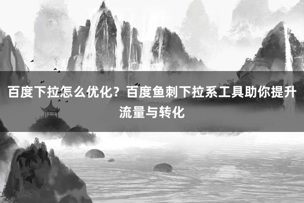 百度下拉怎么优化？百度鱼刺下拉系工具助你提升流量与转化