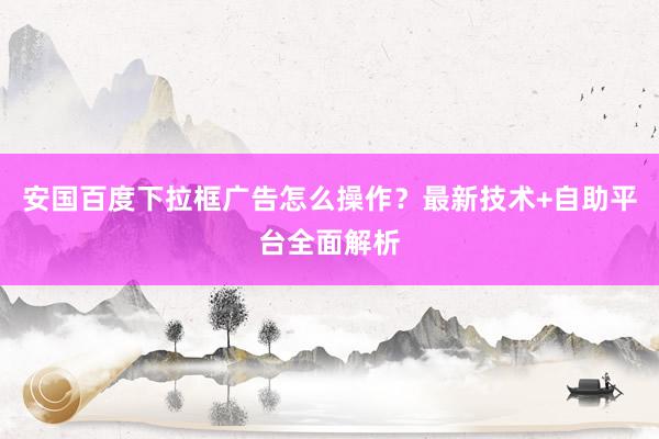 安国百度下拉框广告怎么操作？最新技术+自助平台全面解析