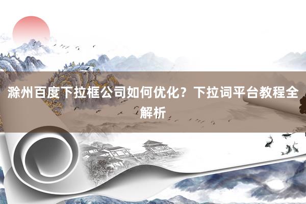 滁州百度下拉框公司如何优化？下拉词平台教程全解析
