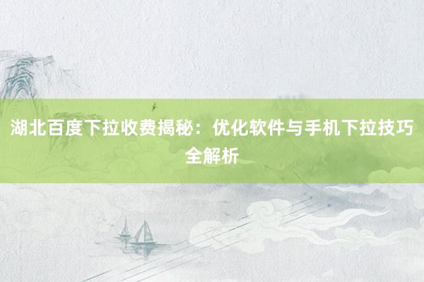 湖北百度下拉收费揭秘：优化软件与手机下拉技巧全解析