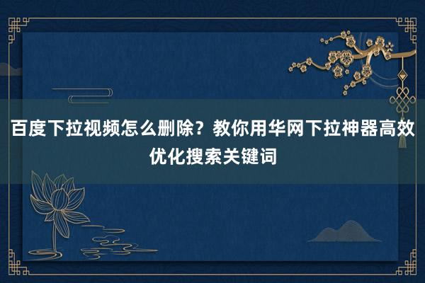 百度下拉视频怎么删除？教你用华网下拉神器高效优化搜索关键词