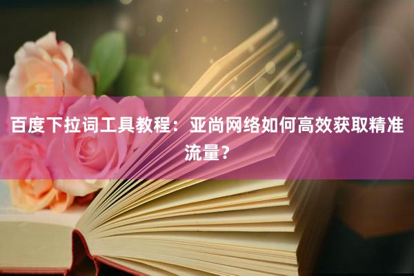 百度下拉词工具教程：亚尚网络如何高效获取精准流量？
