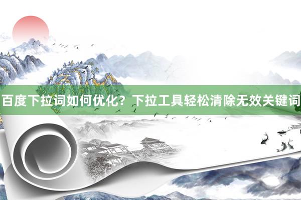 百度下拉词如何优化？下拉工具轻松清除无效关键词