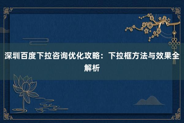 深圳百度下拉咨询优化攻略：下拉框方法与效果全解析