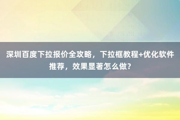 深圳百度下拉报价全攻略，下拉框教程+优化软件推荐，效果显著怎么做？