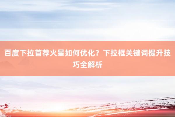 百度下拉首荐火星如何优化？下拉框关键词提升技巧全解析