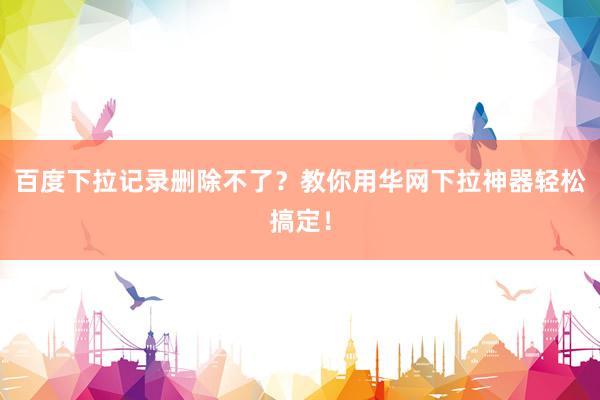 百度下拉记录删除不了？教你用华网下拉神器轻松搞定！