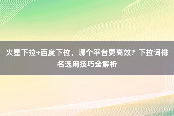 火星下拉+百度下拉，哪个平台更高效？下拉词排名选用技巧全解析