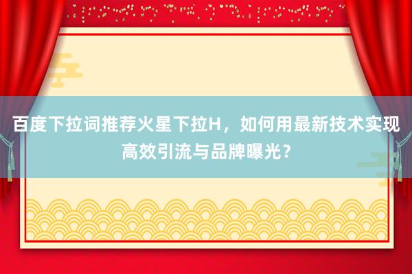 百度下拉词推荐火星下拉H，如何用最新技术实现高效引流与品牌曝光？