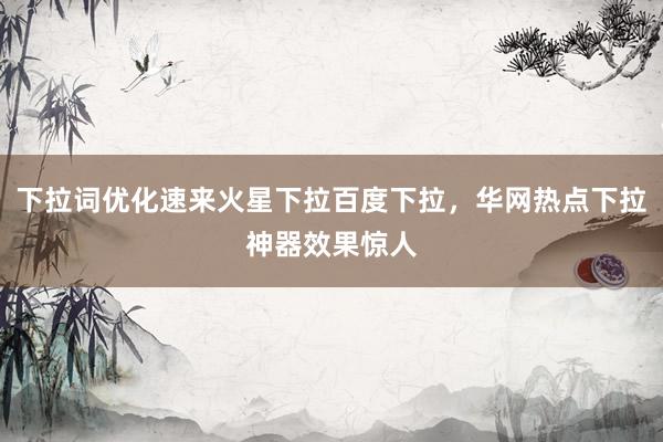 下拉词优化速来火星下拉百度下拉，华网热点下拉神器效果惊人
