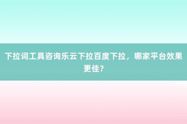 下拉词工具咨询乐云下拉百度下拉，哪家平台效果更佳？