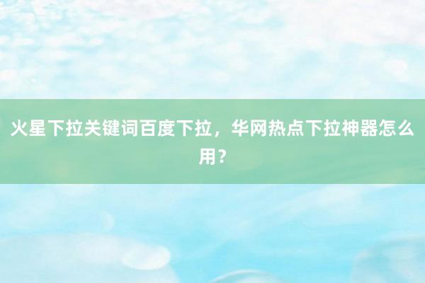 火星下拉关键词百度下拉，华网热点下拉神器怎么用？