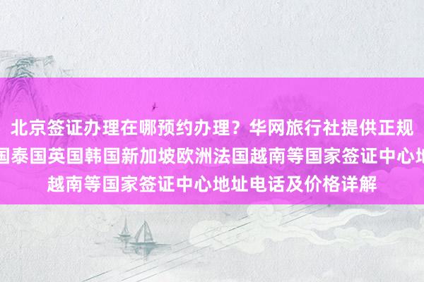 北京签证办理在哪预约办理？华网旅行社提供正规代办服务，日本美国泰国英国韩国新加坡欧洲法国越南等国家签证中心地址电话及价格详解