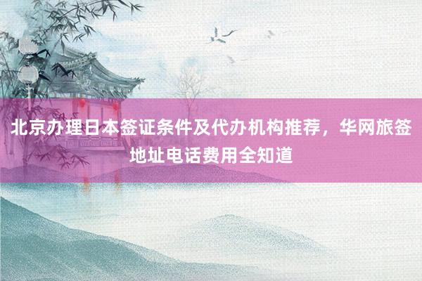 北京办理日本签证条件及代办机构推荐，华网旅签地址电话费用全知道