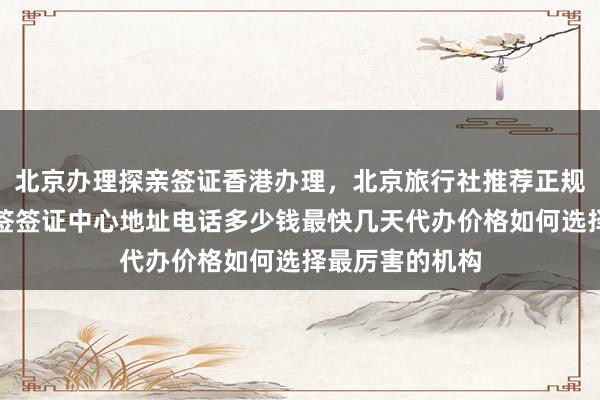 北京办理探亲签证香港办理，北京旅行社推荐正规公司，华网旅签签证中心地址电话多少钱最快几天代办价格如何选择最厉害的机构
