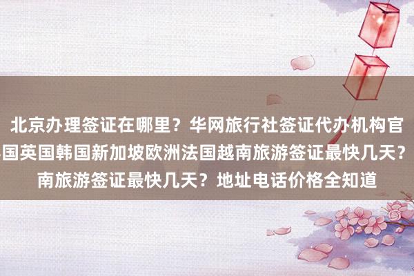北京办理签证在哪里？华网旅行社签证代办机构官网详解，日本美国泰国英国韩国新加坡欧洲法国越南旅游签证最快几天？地址电话价格全知道