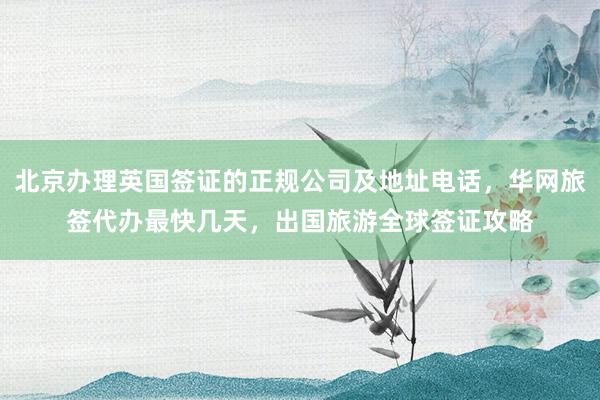 北京办理英国签证的正规公司及地址电话，华网旅签代办最快几天，出国旅游全球签证攻略