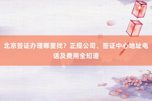 北京签证办理哪里找？正规公司、签证中心地址电话及费用全知道