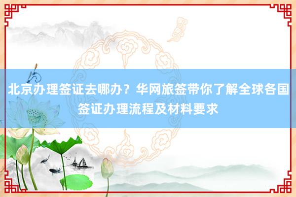北京办理签证去哪办？华网旅签带你了解全球各国签证办理流程及材料要求