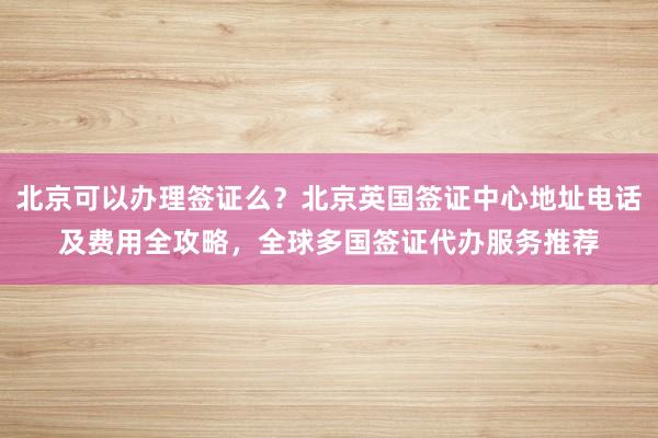 北京可以办理签证么？北京英国签证中心地址电话及费用全攻略，全球多国签证代办服务推荐