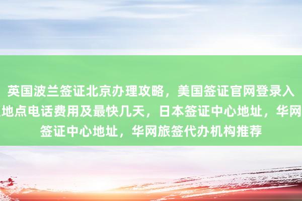 英国波兰签证北京办理攻略，美国签证官网登录入口，北京护照办理地点电话费用及最快几天，日本签证中心地址，华网旅签代办机构推荐